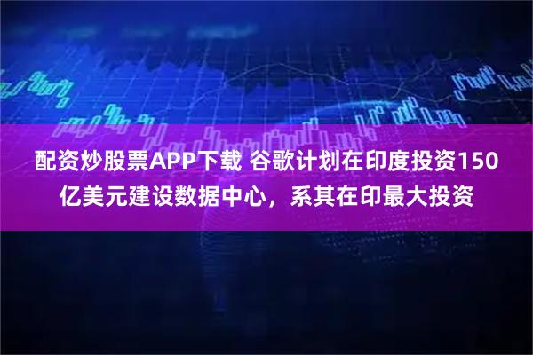 配资炒股票APP下载 谷歌计划在印度投资150亿美元建设数据中心，系其在印最大投资