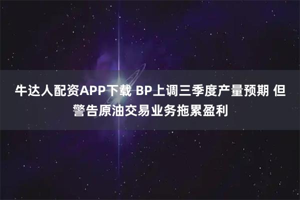牛达人配资APP下载 BP上调三季度产量预期 但警告原油交易业务拖累盈利