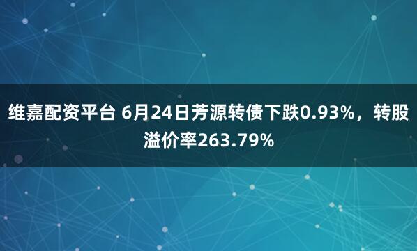 维嘉配资平台 6月24日芳源转债下跌0.93%，转股溢价率263.79%