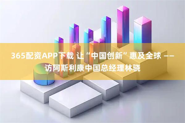 365配资APP下载 让“中国创新”惠及全球 ——访阿斯利康中国总经理林骁