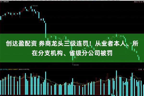 创达盈配资 券商龙头三级连罚！从业者本人、所在分支机构、省级分公司被罚