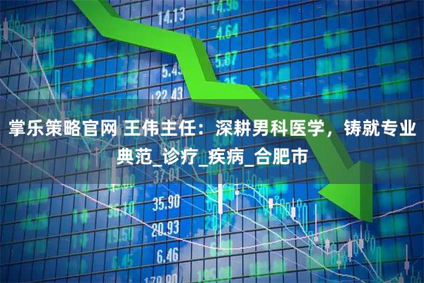 掌乐策略官网 王伟主任：深耕男科医学，铸就专业典范_诊疗_疾病_合肥市