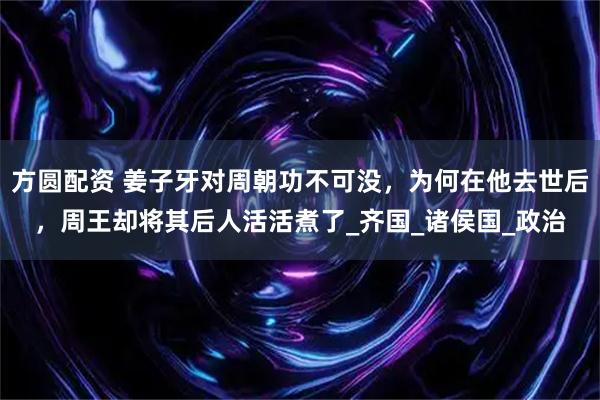 方圆配资 姜子牙对周朝功不可没，为何在他去世后，周王却将其后人活活煮了_齐国_诸侯国_政治