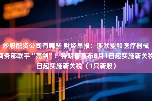 炒股配资公司有哪些 财经早报：涉欧盟和医疗器械，财政部、商务部联手“亮剑”！特朗普宣布8月1日起实施新关税（1只新股）