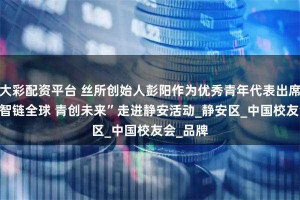 大彩配资平台 丝所创始人彭阳作为优秀青年代表出席2025“智链全球 青创未来”走进静安活动_静安区_中国校友会_品牌