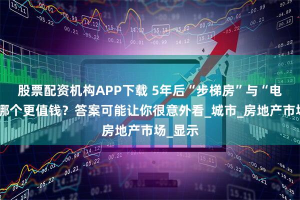 股票配资机构APP下载 5年后“步梯房”与“电梯房”哪个更值钱？答案可能让你很意外看_城市_房地产市场_显示