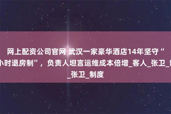 网上配资公司官网 武汉一家豪华酒店14年坚守“24小时退房制”，负责人坦言运维成本倍增_客人_张卫_制度