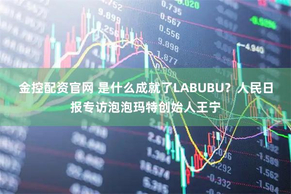 金控配资官网 是什么成就了LABUBU？人民日报专访泡泡玛特创始人王宁