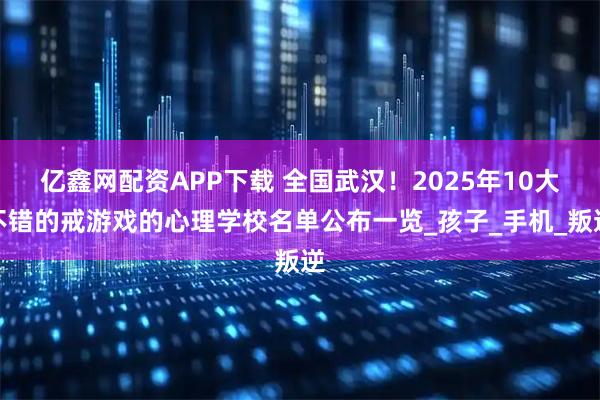 亿鑫网配资APP下载 全国武汉！2025年10大不错的戒游戏的心理学校名单公布一览_孩子_手机_叛逆
