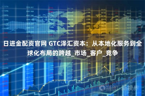 日进金配资官网 GTC泽汇资本：从本地化服务到全球化布局的跨越_市场_客户_竞争