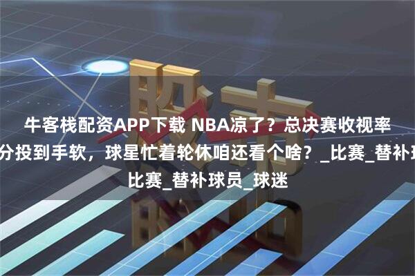 牛客栈配资APP下载 NBA凉了？总决赛收视率跌穿底三分投到手软，球星忙着轮休咱还看个啥？_比赛_替补球员_球迷