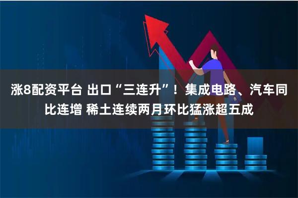 涨8配资平台 出口“三连升”！集成电路、汽车同比连增 稀土连续两月环比猛涨超五成