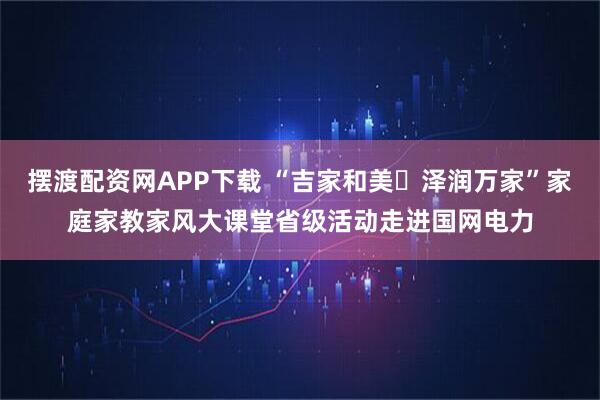摆渡配资网APP下载 “吉家和美・泽润万家”家庭家教家风大课堂省级活动走进国网电力