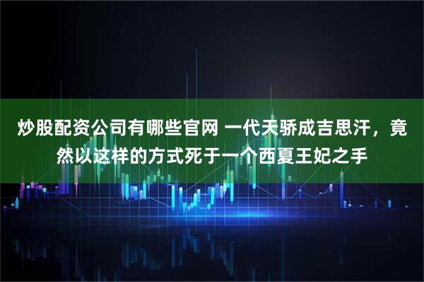 炒股配资公司有哪些官网 一代天骄成吉思汗，竟然以这样的方式死于一个西夏王妃之手