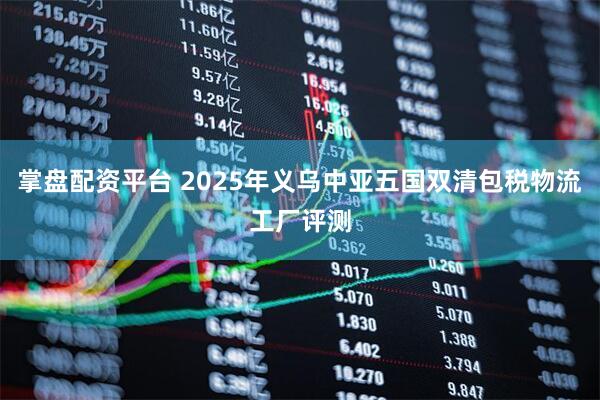 掌盘配资平台 2025年义乌中亚五国双清包税物流工厂评测