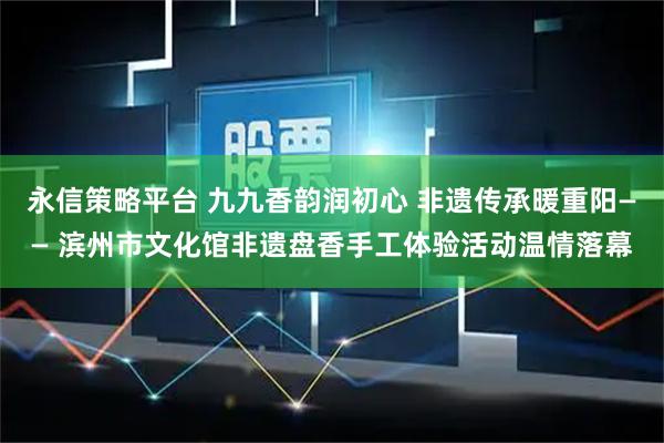 永信策略平台 九九香韵润初心 非遗传承暖重阳—— 滨州市文化馆非遗盘香手工体验活动温情落幕