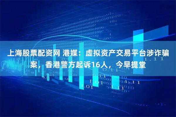 上海股票配资网 港媒：虚拟资产交易平台涉诈骗案，香港警方起诉16人，今早提堂