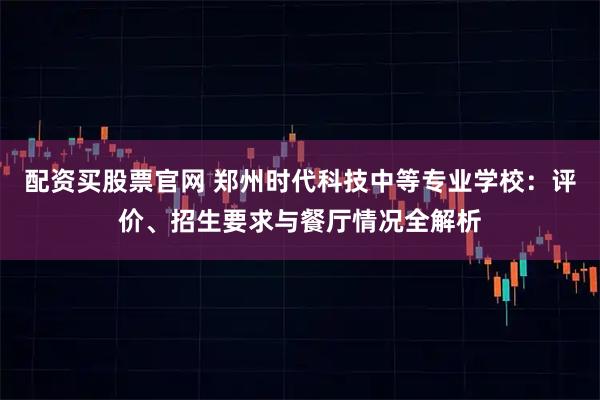 配资买股票官网 郑州时代科技中等专业学校：评价、招生要求与餐厅情况全解析