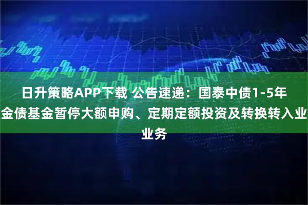 日升策略APP下载 公告速递：国泰中债1-5年政金债基金暂停大额申购、定期定额投资及转换转入业务
