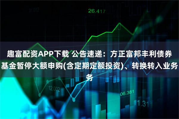 趣富配资APP下载 公告速递：方正富邦丰利债券基金暂停大额申购(含定期定额投资)、转换转入业务