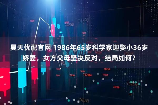 昊天优配官网 1986年65岁科学家迎娶小36岁娇妻，女方父母坚决反对，结局如何？