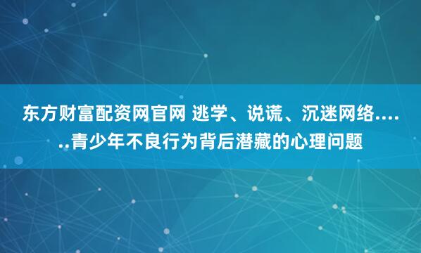 东方财富配资网官网 逃学、说谎、沉迷网络......青少年不良行为背后潜藏的心理问题