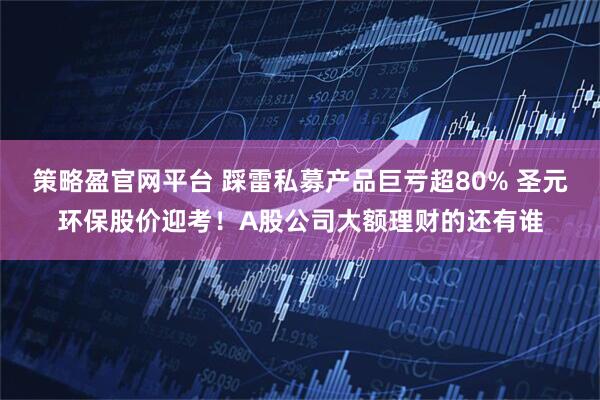 策略盈官网平台 踩雷私募产品巨亏超80% 圣元环保股价迎考！A股公司大额理财的还有谁
