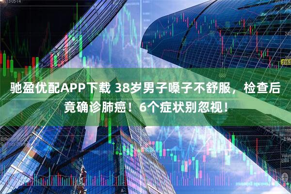 驰盈优配APP下载 38岁男子嗓子不舒服，检查后竟确诊肺癌！6个症状别忽视！