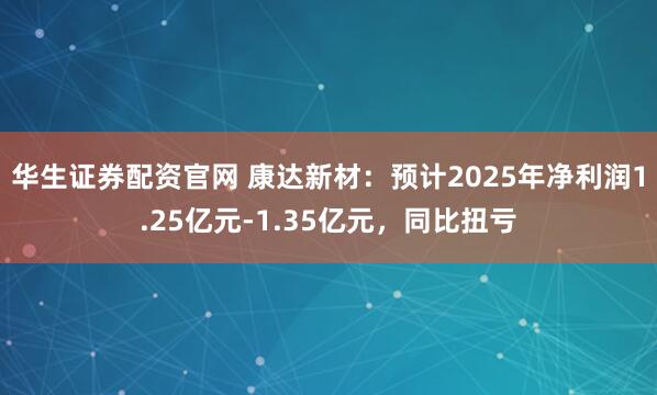 华生证券配资官网 康达新材：预计2025年净利润1.25亿元-1.35亿元，同比扭亏