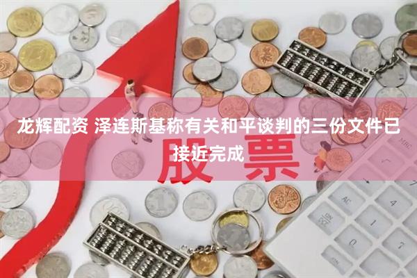 龙辉配资 泽连斯基称有关和平谈判的三份文件已接近完成