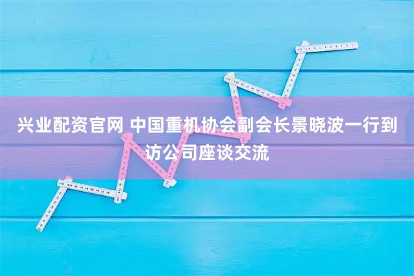 兴业配资官网 中国重机协会副会长景晓波一行到访公司座谈交流