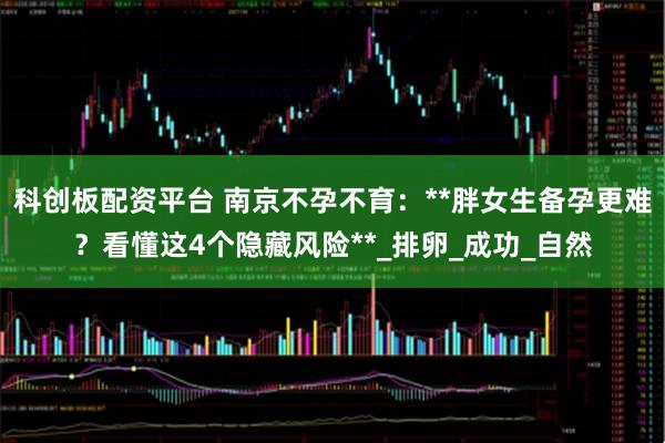 科创板配资平台 南京不孕不育：**胖女生备孕更难？看懂这4个隐藏风险**_排卵_成功_自然