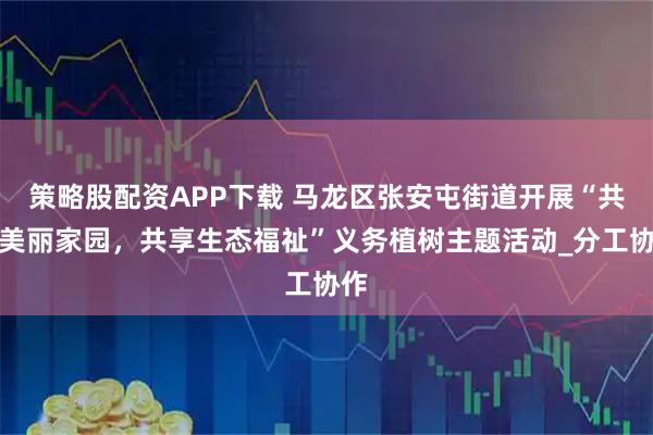 策略股配资APP下载 马龙区张安屯街道开展“共建美丽家园，共享生态福祉”义务植树主题活动_分工协作