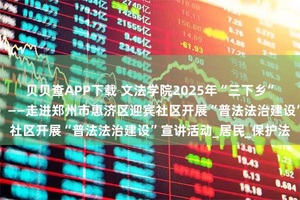 贝贝查APP下载 文法学院2025年“三下乡”暑期社会实践活动（二）——走进郑州市惠济区迎宾社区开展“普法法治建设”宣讲活动_居民_保护法