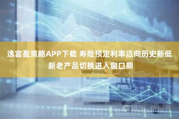 逸富盈策略APP下载 寿险预定利率迈向历史新低 新老产品切换进入窗口期