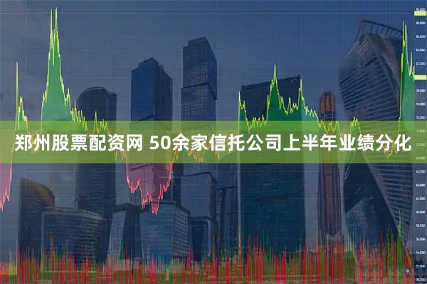 郑州股票配资网 50余家信托公司上半年业绩分化