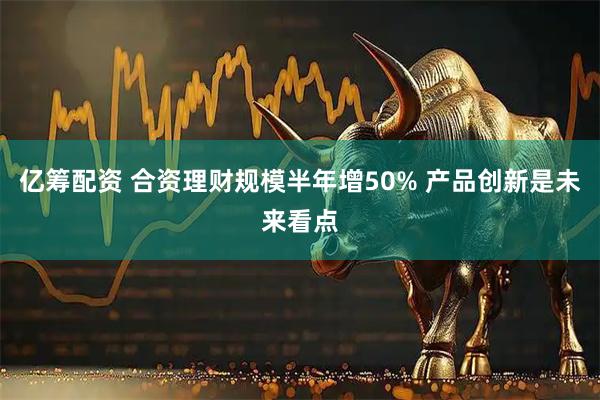 亿筹配资 合资理财规模半年增50% 产品创新是未来看点