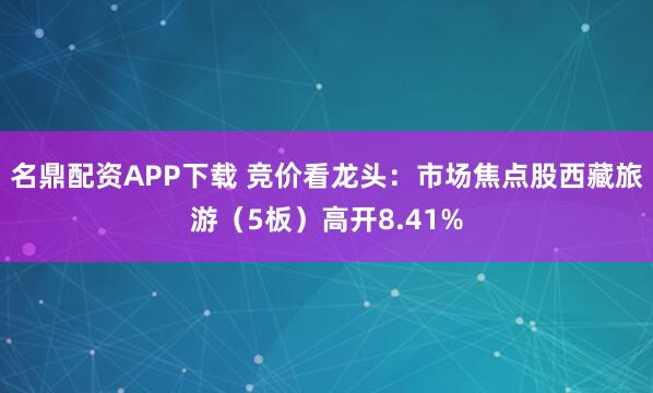 名鼎配资APP下载 竞价看龙头：市场焦点股西藏旅游（5板）高开8.41%