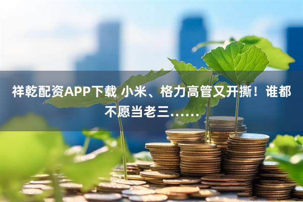 祥乾配资APP下载 小米、格力高管又开撕！谁都不愿当老三……