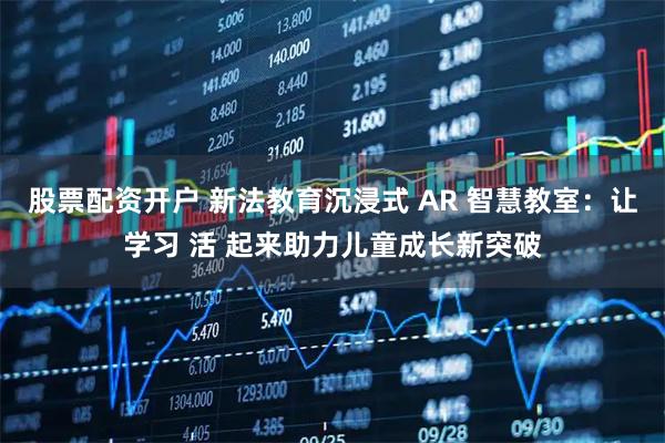 股票配资开户 新法教育沉浸式 AR 智慧教室：让学习 活 起来助力儿童成长新突破