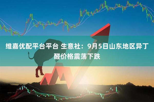 维嘉优配平台平台 生意社：9月5日山东地区异丁醛价格震荡下跌