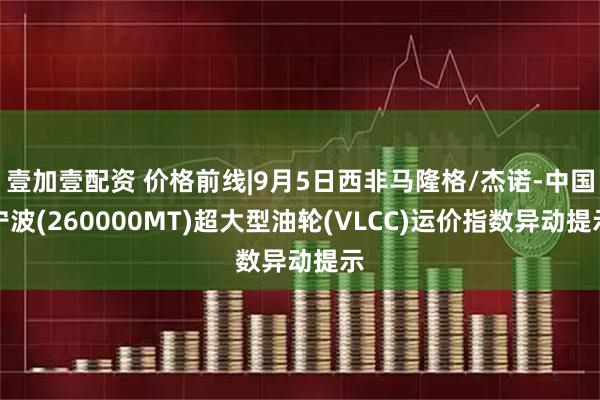 壹加壹配资 价格前线|9月5日西非马隆格/杰诺-中国宁波(260000MT)超大型油轮(VLCC)运价指数异动提示