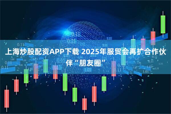 上海炒股配资APP下载 2025年服贸会再扩合作伙伴“朋友圈”
