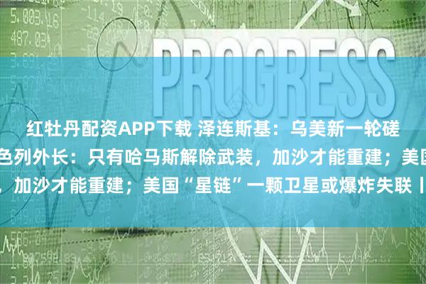 红牡丹配资APP下载 泽连斯基：乌美新一轮磋商取得建设性进展；以色列外长：只有哈马斯解除武装，加沙才能重建；美国“星链”一颗卫星或爆炸失联丨早报